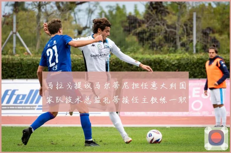 马拉戈提议马尔蒂尼担任意大利国家队技术总监孔蒂接任主教练一职