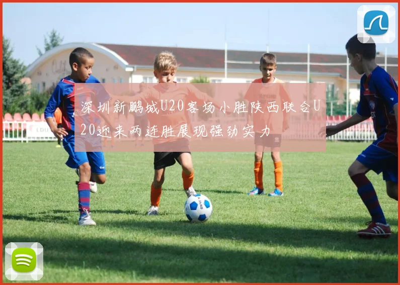 深圳新鹏城U20客场小胜陕西联合U20迎来两连胜展现强劲实力