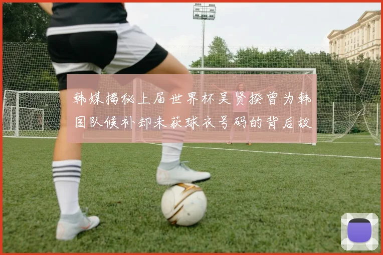 韩媒揭秘上届世界杯吴贤揆曾为韩国队候补却未获球衣号码的背后故事