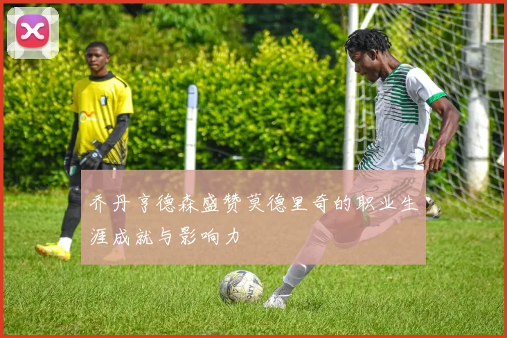 乔丹亨德森盛赞莫德里奇的职业生涯成就与影响力