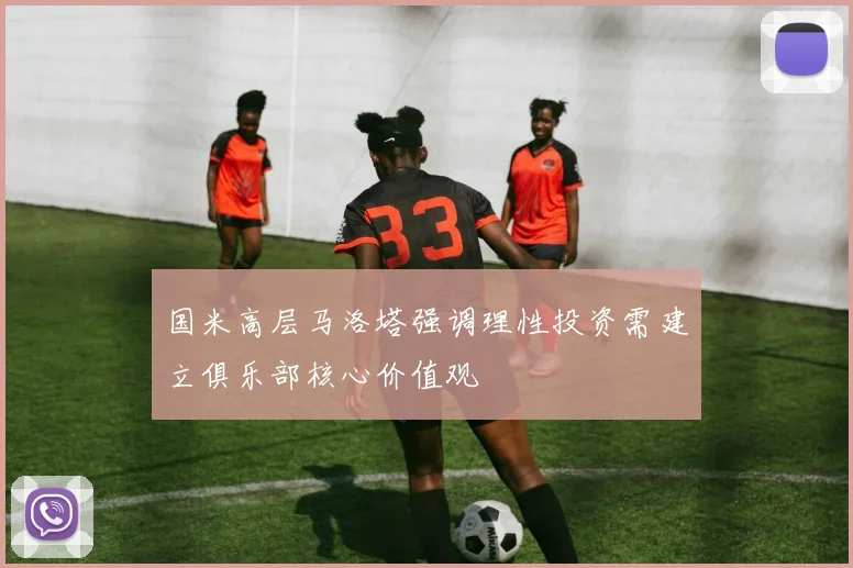 国米高层马洛塔强调理性投资需建立俱乐部核心价值观