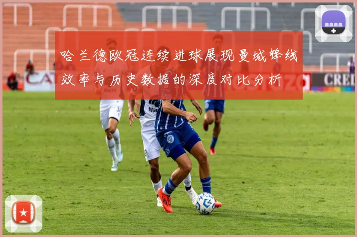哈兰德欧冠连续进球展现曼城锋线效率与历史数据的深度对比分析