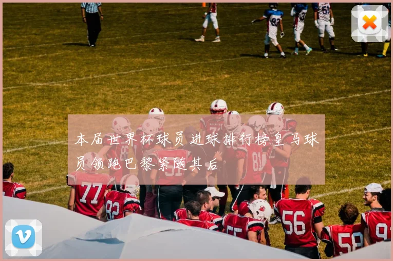 本届世界杯球员进球排行榜皇马球员领跑巴黎紧随其后