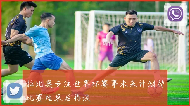 拉比奥专注世界杯赛事未来计划待比赛结束后再谈