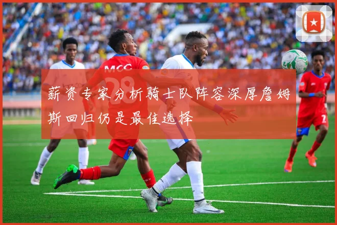 薪资专家分析骑士队阵容深厚詹姆斯回归仍是最佳选择