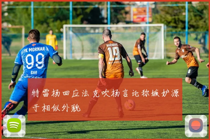 特雷杨回应法克吹杨言论称嫉妒源于相似外貌