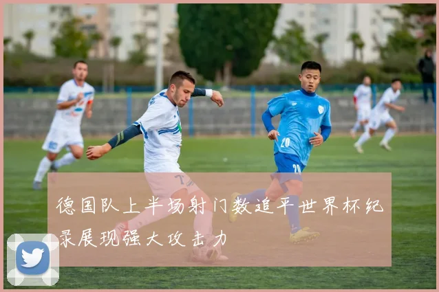 德国队上半场射门数追平世界杯纪录展现强大攻击力