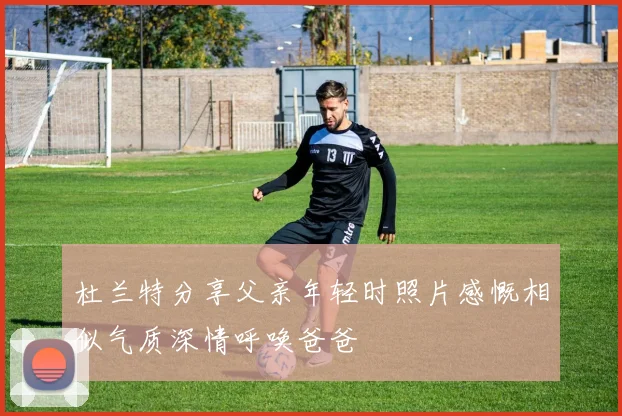 杜兰特分享父亲年轻时照片感慨相似气质深情呼唤爸爸