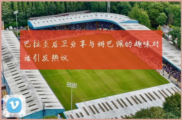 巴拉圭后卫分享与姆巴佩的趣味对话引发热议