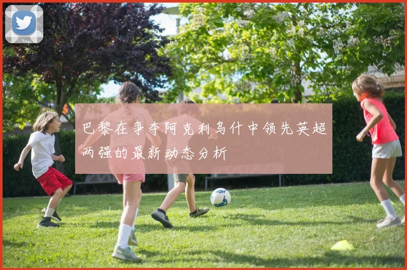 巴黎在争夺阿克利乌什中领先英超两强的最新动态分析
