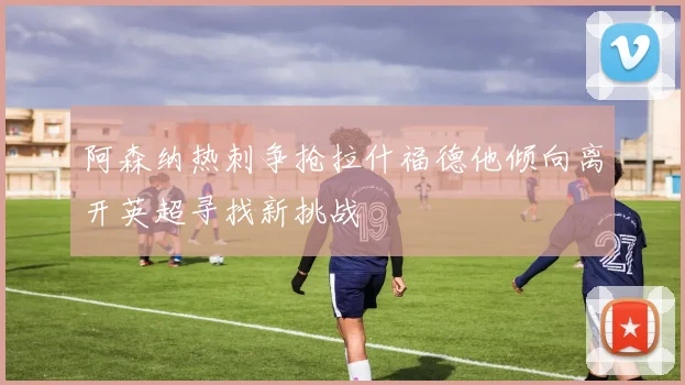 阿森纳热刺争抢拉什福德他倾向离开英超寻找新挑战