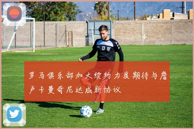 罗马俱乐部加大续约力度期待与詹卢卡曼奇尼达成新协议